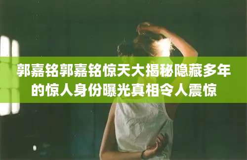 郭嘉铭郭嘉铭惊天大揭秘隐藏多年的惊人身份曝光真相令人震惊