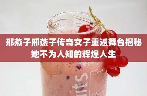 邢燕子邢燕子传奇女子重返舞台揭秘她不为人知的辉煌人生