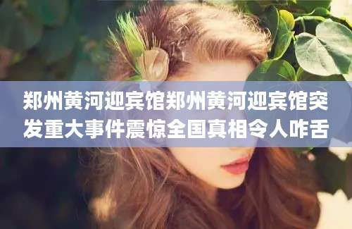 郑州黄河迎宾馆郑州黄河迎宾馆突发重大事件震惊全国真相令人咋舌