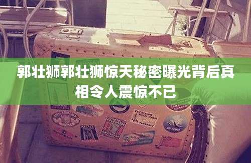 郭壮狮郭壮狮惊天秘密曝光背后真相令人震惊不已
