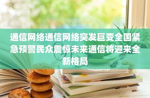 通信网络通信网络突发巨变全国紧急预警民众震惊未来通信将迎来全新格局