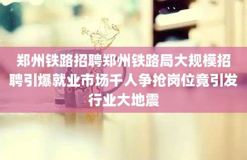 郑州铁路招聘郑州铁路局大规模招聘引爆就业市场千人争抢岗位竟引发行业大地震