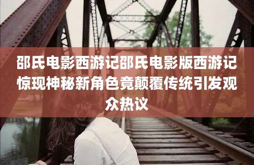 邵氏电影西游记邵氏电影版西游记惊现神秘新角色竟颠覆传统引发观众热议