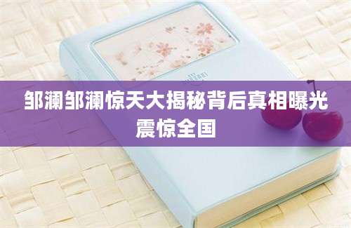 邹澜邹澜惊天大揭秘背后真相曝光震惊全国