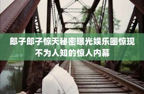 郎子郎子惊天秘密曝光娱乐圈惊现不为人知的惊人内幕