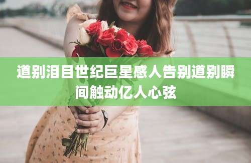 道别泪目世纪巨星感人告别道别瞬间触动亿人心弦