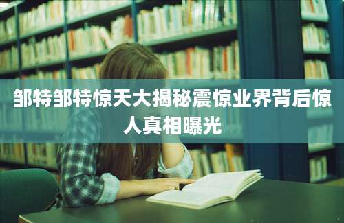 邹特邹特惊天大揭秘震惊业界背后惊人真相曝光