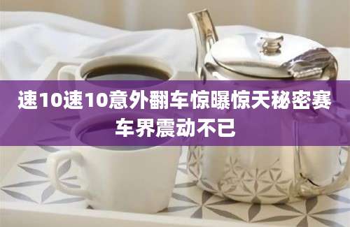 速10速10意外翻车惊曝惊天秘密赛车界震动不已