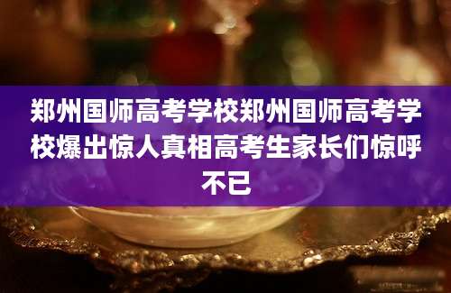 郑州国师高考学校郑州国师高考学校爆出惊人真相高考生家长们惊呼不已