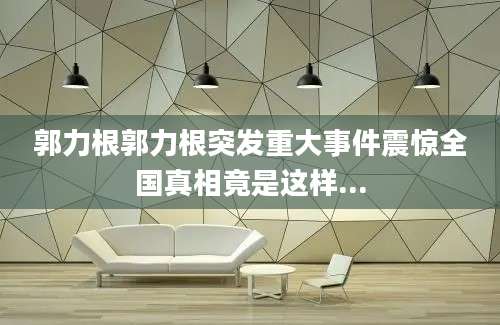 郭力根郭力根突发重大事件震惊全国真相竟是这样...