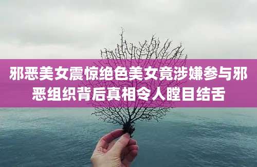 邪恶美女震惊绝色美女竟涉嫌参与邪恶组织背后真相令人瞠目结舌