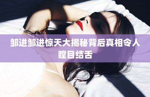 邹进邹进惊天大揭秘背后真相令人瞠目结舌
