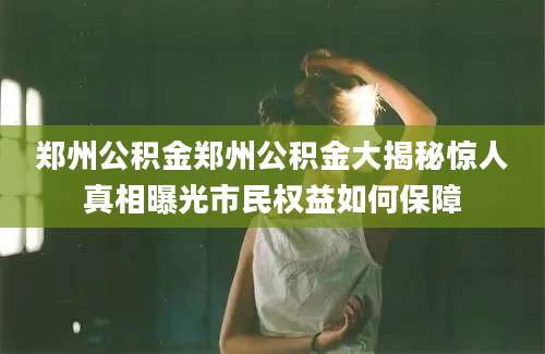 郑州公积金郑州公积金大揭秘惊人真相曝光市民权益如何保障