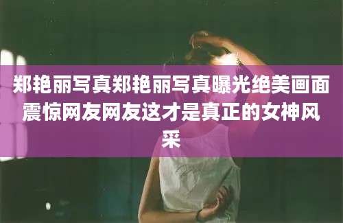 郑艳丽写真郑艳丽写真曝光绝美画面震惊网友网友这才是真正的女神风采