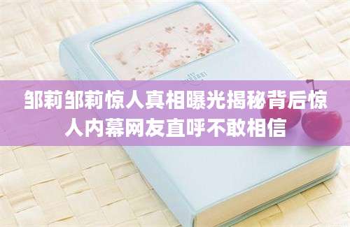 邹莉邹莉惊人真相曝光揭秘背后惊人内幕网友直呼不敢相信