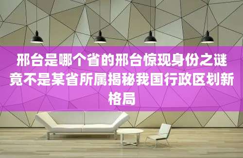 邢台是哪个省的邢台惊现身份之谜竟不是某省所属揭秘我国行政区划新格局
