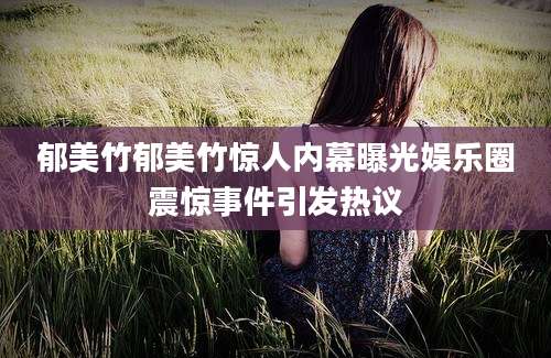 郁美竹郁美竹惊人内幕曝光娱乐圈震惊事件引发热议