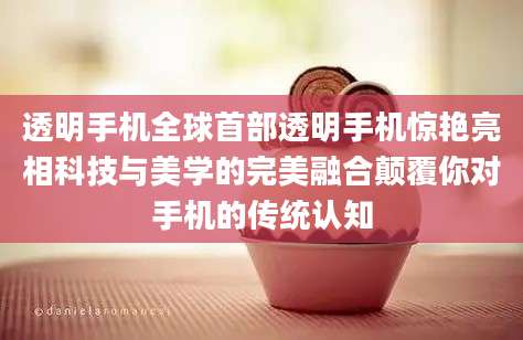 透明手机全球首部透明手机惊艳亮相科技与美学的完美融合颠覆你对手机的传统认知