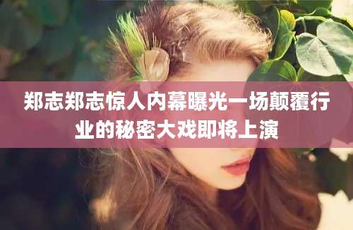 郑志郑志惊人内幕曝光一场颠覆行业的秘密大戏即将上演