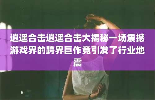 逍遥合击逍遥合击大揭秘一场震撼游戏界的跨界巨作竟引发了行业地震