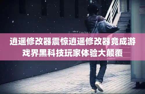 逍遥修改器震惊逍遥修改器竟成游戏界黑科技玩家体验大颠覆