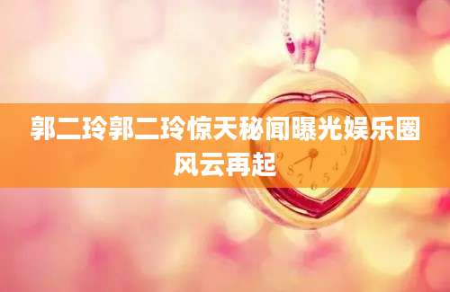 郭二玲郭二玲惊天秘闻曝光娱乐圈风云再起
