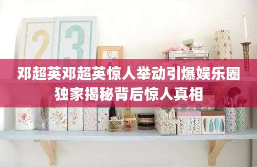 邓超英邓超英惊人举动引爆娱乐圈独家揭秘背后惊人真相