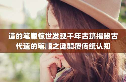 造的笔顺惊世发现千年古籍揭秘古代造的笔顺之谜颠覆传统认知