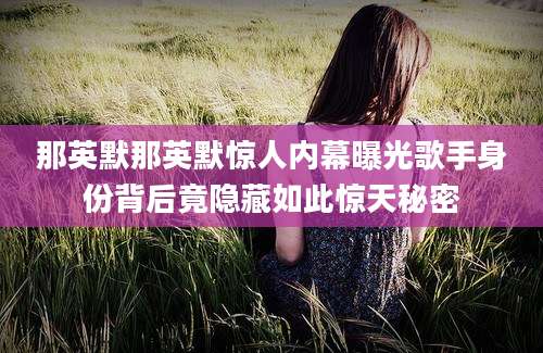 那英默那英默惊人内幕曝光歌手身份背后竟隐藏如此惊天秘密
