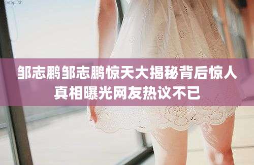 邹志鹏邹志鹏惊天大揭秘背后惊人真相曝光网友热议不已