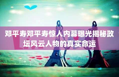 邓平寿邓平寿惊人内幕曝光揭秘政坛风云人物的真实命运
