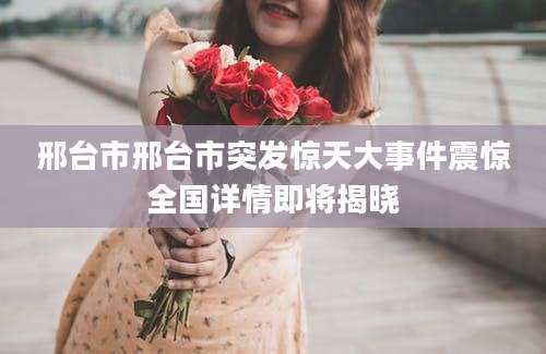 邢台市邢台市突发惊天大事件震惊全国详情即将揭晓