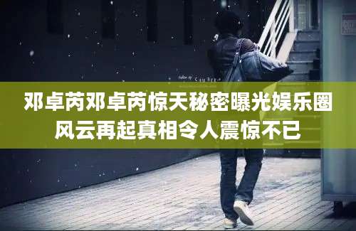 邓卓芮邓卓芮惊天秘密曝光娱乐圈风云再起真相令人震惊不已