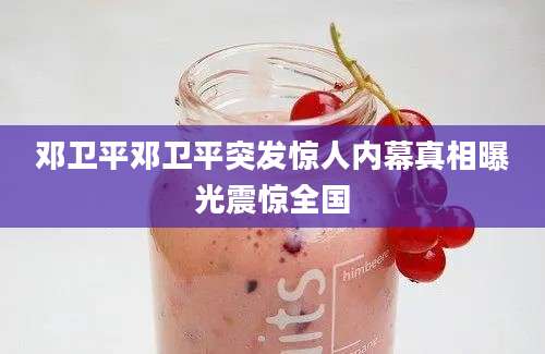 邓卫平邓卫平突发惊人内幕真相曝光震惊全国