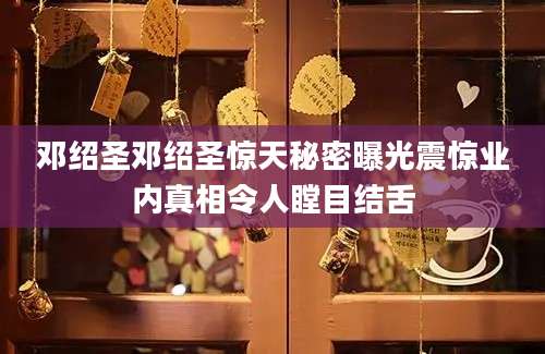 邓绍圣邓绍圣惊天秘密曝光震惊业内真相令人瞠目结舌