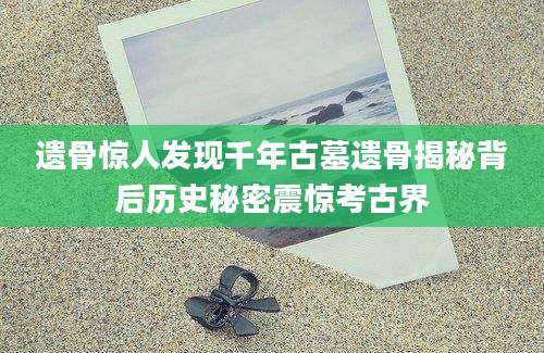 遗骨惊人发现千年古墓遗骨揭秘背后历史秘密震惊考古界