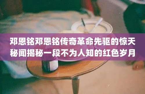 邓恩铭邓恩铭传奇革命先驱的惊天秘闻揭秘一段不为人知的红色岁月