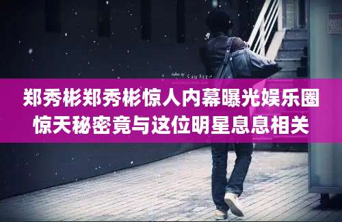 郑秀彬郑秀彬惊人内幕曝光娱乐圈惊天秘密竟与这位明星息息相关