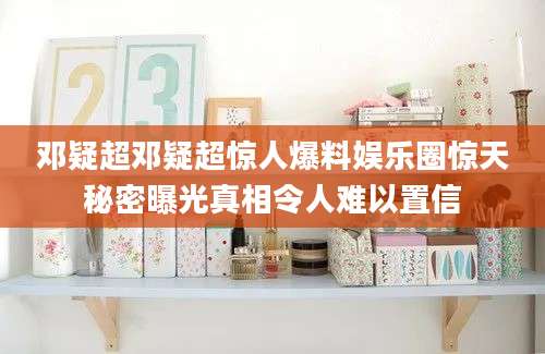 邓疑超邓疑超惊人爆料娱乐圈惊天秘密曝光真相令人难以置信