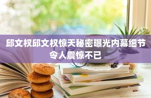 邱文权邱文权惊天秘密曝光内幕细节令人震惊不已