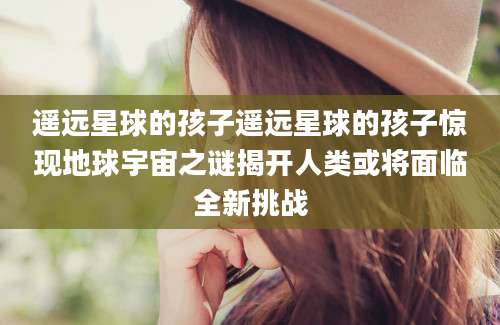 遥远星球的孩子遥远星球的孩子惊现地球宇宙之谜揭开人类或将面临全新挑战