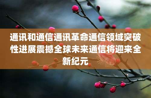 通讯和通信通讯革命通信领域突破性进展震撼全球未来通信将迎来全新纪元