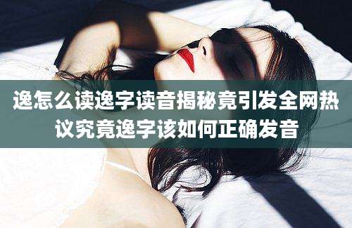 逸怎么读逸字读音揭秘竟引发全网热议究竟逸字该如何正确发音