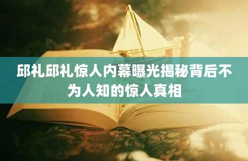 邱礼邱礼惊人内幕曝光揭秘背后不为人知的惊人真相