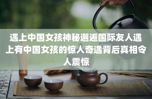 遇上中国女孩神秘邂逅国际友人遇上有中国女孩的惊人奇遇背后真相令人震惊
