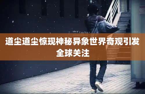 道尘道尘惊现神秘异象世界奇观引发全球关注
