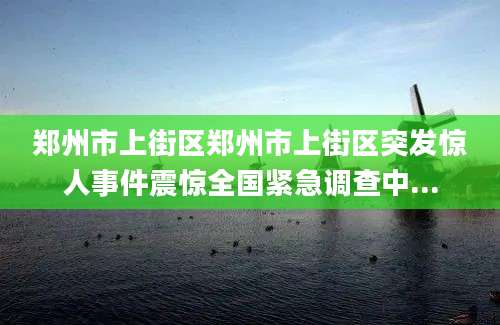 郑州市上街区郑州市上街区突发惊人事件震惊全国紧急调查中...