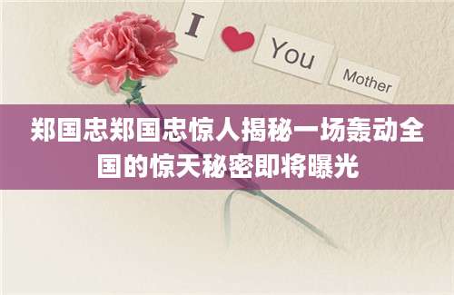 郑国忠郑国忠惊人揭秘一场轰动全国的惊天秘密即将曝光