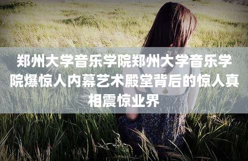 郑州大学音乐学院郑州大学音乐学院爆惊人内幕艺术殿堂背后的惊人真相震惊业界