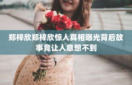 郑梓欣郑梓欣惊人真相曝光背后故事竟让人意想不到
